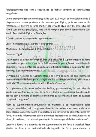 fisiologicamente não tem a capacidade de dobrar também os constituintes
sanguíneos.

Como exemplo disso uma mulher grávida com 11,0 mg/dl de hemoglobina não é
diagnosticada como portadora de anemia patológica, pois os valores de
referência se diferem de uma mulher não grávida (12,0 mg/dl), essa situação
não é considerada patológica, mas sim fisiológica, por isso é denominada com
sendo Anemia Fisiológica da Gestação.

A OMS considera a anemia da seguinte forma:

Leve – hemoglobina ≥ 10 g/dl e < que 11 g/dl

Moderada – hemoglobina ≥7 g/dl e < 10g/dl

Grave – < 7 g/dl

O Ministério da Saúde recomenda que seja realizada a suplementação de ferro
para todas as gestantes a partir da 20ª semana de gestação na quantidade de
60mg de ferro elementar todos os dias até o final da gestação. As gestantes têm
acesso gratuitamente através do SUS.

O Programa Nacional de Suplementação de Ferro consiste na suplementação
medicamentosa de ferro para crianças de 6 a 18 meses de idade, gestantes a
partir da 20ª semana e mulheres até o 3º mês pós-partov.

Os suplementos de ferro serão distribuídos, gratuitamente, às unidades de
saúde que conformam a rede do SUS em todos os municípios brasileiros,de
acordo com o número de crianças e mulheres que atendam ao perfil de sujeitos
da ação do programavi.

Além da suplementação preventiva, as mulheres e os responsáveis pelas
crianças atendidas pelo programa deverão ser orientados acerca de uma
alimentação saudável e sobre a importância do consumo de alimentos ricos em
ferro, incluindo informações sobre alimentos facilitadores ou dificultadores da
absorção do ferro, com vistas à prevenção da anemia por deficiência de ferro vii.

Quanto a forma e a quantidade de suplementação de ferro é possível fazer
ajustes na dose e na periodicidade da ingestão de ferro, para atender a
 
