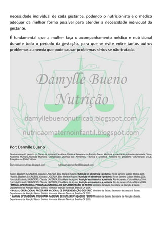 necessidade individual de cada gestante, podendo o nutricionista e o médico
adequar da melhor forma possível para atender a necessidade individual da
gestante.

É fundamental que a mulher faça o acompanhamento médico e nutricional
durante todo o período da gestação, para que se evite entre tantos outros
problemas a anemia que pode causar problemas sérios se não tratada.




Por: Damylle Bueno
Graduanda no 6° período no Curso de Nutrição Faculdade Católica Salesiana do Espírito Santo. Monitora em Nutrição Aplicada a Atividade Física,
Anatomia Humana,Nutrição Humana, Composição Quimica dos Alimentos, Técnica e Dietética. Parceira no programa Voluntariado VALE.
Estagiária no PNAE Vitória.

Damyllebuenonutricao.blogspot.com                  nutricaomaternoinfantil.blogspot.com



Accioly,Elizabeth; SAUNDERS, Claudia; LACERDA, Elisa Maria de Aquino. Nutrição em obstetrícia e pediatria. Rio de Janeiro: Cultura Médica,2009.
i


ii Accioly,Elizabeth; SAUNDERS, Claudia; LACERDA, Elisa Maria de Aquino. Nutrição em obstetrícia e pediatria. Rio de Janeiro: Cultura Médica,2009.
iii Accioly,Elizabeth; SAUNDERS, Claudia; LACERDA, Elisa Maria de Aquino. Nutrição em obstetrícia e pediatria. Rio de Janeiro: Cultura Médica,2009.
iv Accioly,Elizabeth; SAUNDERS, Claudia; LACERDA, Elisa Maria de Aquino. Nutrição em obstetrícia e pediatria. Rio de Janeiro: Cultura Médica,2009.
v MANUAL OPERACIONAL PROGRAMA NACIONAL DE SUPLEMENTAÇÃO DE FERRO Ministério da Saúde, Secretaria de Atenção à Saúde,

Departamento de Atenção Básica. Série A. Normas e Manuais Técnicos, Brasília-DF 2005.
vi MANUAL OPERACIONAL PROGRAMA NACIONAL DE SUPLEMENTAÇÃO DE FERRO Ministério da Saúde, Secretaria de Atenção à Saúde,

Departamento de Atenção Básica. Série A. Normas e Manuais Técnicos, Brasília-DF 2005.
vii MANUAL OPERACIONAL PROGRAMA NACIONAL DE SUPLEMENTAÇÃO DE FERRO Ministério da Saúde, Secretaria de Atenção à Saúde,

Departamento de Atenção Básica. Série A. Normas e Manuais Técnicos, Brasília-DF 2005.
 