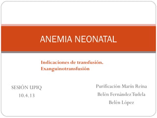 Purificación Marín Reina
Belén FernándezTudela
Belén López
ANEMIA NEONATAL
SESIÓN UPIQ
10.4.13
Indicaciones de transfusión.
Exanguinotransfusión
 