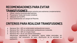 RECOMENDACIONES PARA EVITAR
TRANSFUSIONES
● Disminuir nº y volumen de sangre extraída para exámenes complementarios.
● Utilizar criterios transfusionales estrictos
● Pinzamiento Tardío del Cordón Umbilical.
● Utilización de Hu-EPO.
● Auto transfusiones con sangre de Placenta.
CRITERIOS PARA REALIZAR TRANSFUSIONES
● Mantener Hto + 40% en enfermedad cardiopulmonar severa.
● Mantener Hto + 30% en enfermedad cardiopulmonar moderada.
● Mantener Hto + 30% en cirugía mayor.
● Mantener Hto + 25 en una anemia sintomática:
Alteraciones respiratorias sin explicación, signos vitales anormales: sin
explicación, mal incremento de peso, disminución de la actividad sin
explicación.
 