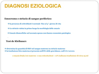 DIAGNOSI EZIOLOGICA
Emocromo e striscio di sangue periferico:
 la presenza di eritroblasti è normale fino al 4^ giorno di vita
 Lo striscio valuta in primo luogo la morfologia delle emazie
-
Test de Kleihauer:
 determina la quantità di HbF nel sangue materno su striscio materno
 la trasfusione feto-materna si presenta nell’8% delle gravidanze, nell’1% è severa
1 emazia fetale/100 materne e una reticolocitosi > 10% indicano trasfusione di circa 25 ml
 Emazie dismorfiche nel neonato spesso non hanno connotato patologico
 