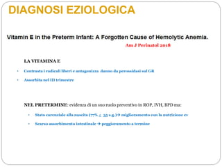 DIAGNOSI EZIOLOGICA
LA VITAMINA E
• Contrasta i radicali liberi e antagonizza danno da perossidasi sul GR
• Assorbita nel III trimestre
NEL PRETERMINE: evidenza di un suo ruolo preventivo in ROP, IVH, BPD ma:
• Stato carenziale alla nascita (77% < 35 s.g.) miglioramento con la nutrizione ev
• Scarso assorbimento intestinale  peggioramento a termine
Am J Perinatol 2018
 