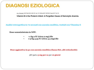 DIAGNOSI EZIOLOGICA
Dose somministrata in NPP:
• <1 kg 2 IU (circa 2 mg)/die
• 1-3 Kg 4.55 IU (circa 4.5 mg)/die
Analisi retrospettica in 70 neonati con anemia emolitica, trattati con Vitamina E
5IU pari a 5 mg per os per 10 giorni
Dose aggiuntiva in pz con anemia emolitica (basso Hct, alti reticolociti):
 