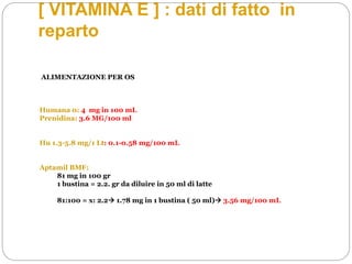 [ VITAMINA E ] : dati di fatto in
reparto
ALIMENTAZIONE PER OS
Humana 0: 4 mg in 100 mL
Prenidina: 3.6 MG/100 ml
Hu 1.3-5.8 mg/1 Lt: 0.1-0.58 mg/100 mL
Aptamil BMF:
81 mg in 100 gr
1 bustina = 2.2. gr da diluire in 50 ml di latte
81:100 = x: 2.2 1.78 mg in 1 bustina ( 50 ml) 3.56 mg/100 mL
 