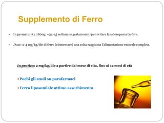 Supplemento di Ferro
 In prematuri (≤ 1800g; ≈34-35 settimane gestazionali) per evitare la sideropenia tardiva.
 Dose: 2-4 mg/kg/die di ferro (elementare) una volta raggiunta l’alimentazione enterale completa.
In pratica: 2 mg/kg/díe a partire dal mese di vita, fino ai 12 mesi di età
Pochi gli studi su parafarmaci
Ferro liposomiale ottimo assorbimento
 