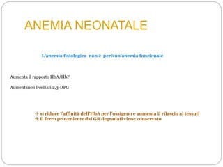 ANEMIA NEONATALE
Aumenta il rapporto HbA/HbF
L’anemia fisiologica non è però un’anemia funzionale
Aumentano i livelli di 2,3-DPG
 si riduce l’affinità dell’HbA per l’ossigeno e aumenta il rilascio ai tessuti
 Il ferro proveniente dai GR degradati viene conservato
 