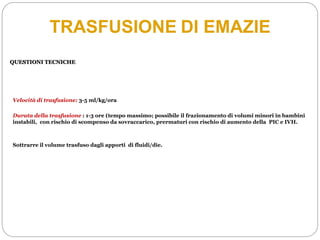 TRASFUSIONE DI EMAZIE
QUESTIONI TECNICHE
Velocità di trasfusione: 3-5 ml/kg/ora
Durata della trasfusione : 1-3 ore (tempo massimo; possibile il frazionamento di volumi minori in bambini
instabili, con rischio di scompenso da sovraccarico, prermaturi con rischio di aumento della PIC e IVH.
Sottrarre il volume trasfuso dagli apporti di fluidi/die.
 