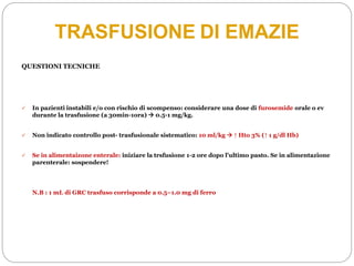 QUESTIONI TECNICHE
 In pazienti instabili e/o con rischio di scompenso: considerare una dose di furosemide orale o ev
durante la trasfusione (a 30min-1ora)  0.5-1 mg/kg.
 Non indicato controllo post- trasfusionale sistematico: 10 ml/kg  ↑ Hto 3% (↑ 1 g/dl Hb)
 Se in alimentaizone enterale: iniziare la trsfusione 1-2 ore dopo l’ultimo pasto. Se in alimentazione
parenterale: sospendere!
N.B : 1 mL di GRC trasfuso corrisponde a 0.5–1.0 mg di ferro
TRASFUSIONE DI EMAZIE
 