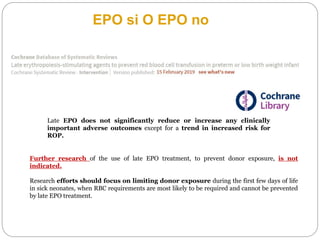 GRAZIE
Late EPO does not significantly reduce or increase any clinically
important adverse outcomes except for a trend in increased risk for
ROP.
EPO si O EPO no
Further research of the use of late EPO treatment, to prevent donor exposure, is not
indicated.
Research efforts should focus on limiting donor exposure during the first few days of life
in sick neonates, when RBC requirements are most likely to be required and cannot be prevented
by late EPO treatment.
 