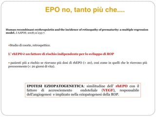 Human recombinant erythropoietin and the incidence of retinopathy of prematurity: a multiple regression
model. J AAPOS. 2008;12:233-7.
Studio di coorte, retrospettico.
L’ rhEPO è un fattore di rischio indipendente per lo sviluppo di ROP
 pazienti più a rischio se ricevano più dosi di rhEPO (> 20), così come in quelli che le ricevono più
precocemente (< 20 giorni di vita).
IPOTESI EZIOPATOGENETICA: similitudine dell’ rhEPO con il
fattore di accresciemento endoteliale (VEGF), responsabile
dell’angiogenesi e implicato nella eziopatogenesi della ROP.
EPO no, tanto più che....
 