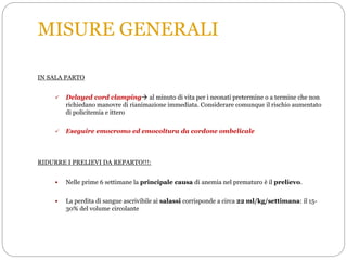 MISURE GENERALI
IN SALA PARTO
 Delayed cord clamping al minuto di vita per i neonati pretermine o a termine che non
richiedano manovre di rianimazione immediata. Considerare comunque il rischio aumentato
di policitemia e ittero
 Eseguire emocromo ed emocoltura da cordone ombelicale
RIDURRE I PRELIEVI DA REPARTO!!!:
 Nelle prime 6 settimane la principale causa di anemia nel prematuro è il prelievo.
 La perdita di sangue ascrivibile ai salassi corrisponde a circa 22 ml/kg/settimana: il 15-
30% del volume circolante
 