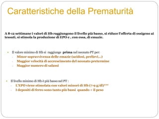 Caratteristiche della Prematurità
 Il valore minimo di Hb si raggiunge prima nel neonato PT per:
- Minor sopravvivenza delle emazie (acidosi, prelievi...)
- Maggior velocità di accrescimento del neonato pretermine
- Maggior numero di salassi
 Il livello minimo di Hb è più basso nel PT :
- L’EPO viene stimolata con valori minori di Hb (7-9 g/dl)***
- I depositi di ferro sono tanto più bassi quando < il peso
A 8-12 settimane i valori di Hb raggiungono il livello pià basso, si riduce l’offerta di ossigeno ai
tessuti, si stimola la produzione di EPO e , con essa, di emazie.
 
