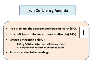 • Iron is among the abundant minerals on earth (6%).
• Iron deficiency is the most common disorder( 24%).
• Limited absorption ability :
1-Only 5-10% of taken iron will be absorbed
2- Inorganic iron can not be absorbed easily.
• Excess loss due to hemorrhage
Iron Deficiency Anemia
!
 
