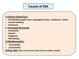1-Chronic blood loss:
• GIT Bleeding: peptic ulcer, esophageal varices , hookworm cancer
• Uterine bleeding
• Hematuria
2- Increased demands:
• Immaturity
• Growth
• Pregnancy
• EPO therapy
3-Malabsorption:
• Enteropathy
• Gastrectomy
4-Poor diet: Rare as the only cause (rule out other causes)
Causes of IDA
 