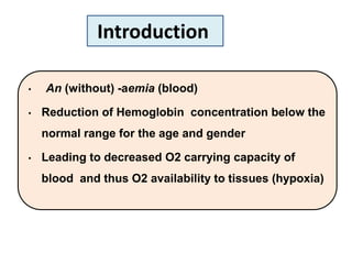 • An (without) -aemia (blood)
• Reduction of Hemoglobin concentration below the
normal range for the age and gender
• Leading to decreased O2 carrying capacity of
blood and thus O2 availability to tissues (hypoxia)
Introduction
 