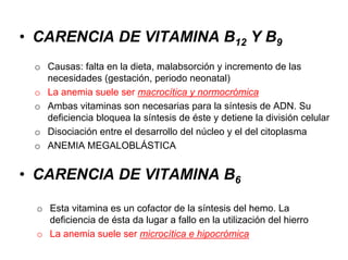 • CARENCIA DE VITAMINA B12 Y B9
o Causas: falta en la dieta, malabsorción y incremento de las
necesidades (gestación, periodo neonatal)
o La anemia suele ser macrocítica y normocrómica
o Ambas vitaminas son necesarias para la síntesis de ADN. Su
deficiencia bloquea la síntesis de éste y detiene la división celular
o Disociación entre el desarrollo del núcleo y el del citoplasma
o ANEMIA MEGALOBLÁSTICA
• CARENCIA DE VITAMINA B6
o Esta vitamina es un cofactor de la síntesis del hemo. La
deficiencia de ésta da lugar a fallo en la utilización del hierro
o La anemia suele ser microcítica e hipocrómica
 
