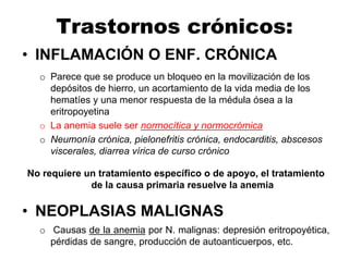 Trastornos crónicos:
• INFLAMACIÓN O ENF. CRÓNICA
o Parece que se produce un bloqueo en la movilización de los
depósitos de hierro, un acortamiento de la vida media de los
hematíes y una menor respuesta de la médula ósea a la
eritropoyetina
o La anemia suele ser normocítica y normocrómica
o Neumonía crónica, pielonefritis crónica, endocarditis, abscesos
viscerales, diarrea vírica de curso crónico
No requiere un tratamiento específico o de apoyo, el tratamiento
de la causa primaria resuelve la anemia
• NEOPLASIAS MALIGNAS
o Causas de la anemia por N. malignas: depresión eritropoyética,
pérdidas de sangre, producción de autoanticuerpos, etc.
 