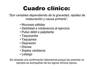 Cuadro clínico:
“Son variables dependiendo de la gravedad, rapidez de
instauración y causa primaria”.
• Mucosas pálidas
• Debilidad e intolerancia al ejercicio
• Pulso débil o palpitante
• Taquicardia
• Taquipnea
• Depresión
• Disnea
• Soplos cardiacos
• Letargo
Se necesita una confirmación laboratorial porque las anemias no
siempre se acompañan de los signos clínicos típicos.
 