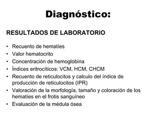Diagnóstico:
RESULTADOS DE LABORATORIO
• Recuento de hematíes
• Valor hematocrito
• Concentración de hemoglobina
• Índices eritrocíticos: VCM, HCM, CHCM
• Recuento de reticulocitos y calculo del índice de
producción de reticulocitos (IPR)
• Valoración de la morfología, tamaño y coloración de los
hematíes en el frotis sanguíneo
• Evaluación de la médula ósea
 