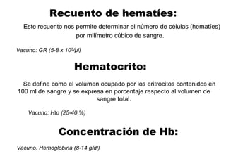 Recuento de hematíes:
Este recuento nos permite determinar el número de células (hematíes)
por milímetro cúbico de sangre.
Vacuno: GR (5-8 x 106/µl)
Hematocrito:
Se define como el volumen ocupado por los eritrocitos contenidos en
100 ml de sangre y se expresa en porcentaje respecto al volumen de
sangre total.
Vacuno: Hto (25-40 %)
Vacuno: Hemoglobina (8-14 g/dl)
Concentración de Hb:
 