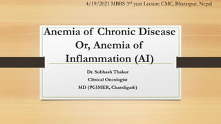 Anemia of Chronic Disease
Or, Anemia of
Inflammation (AI)
Dr. Subhash Thakur
Clinical Oncologist
MD (PGIMER, Chandigarh)
4/19/2021 MBBS 3rd year Lecture CMC, Bharatpur, Nepal
 