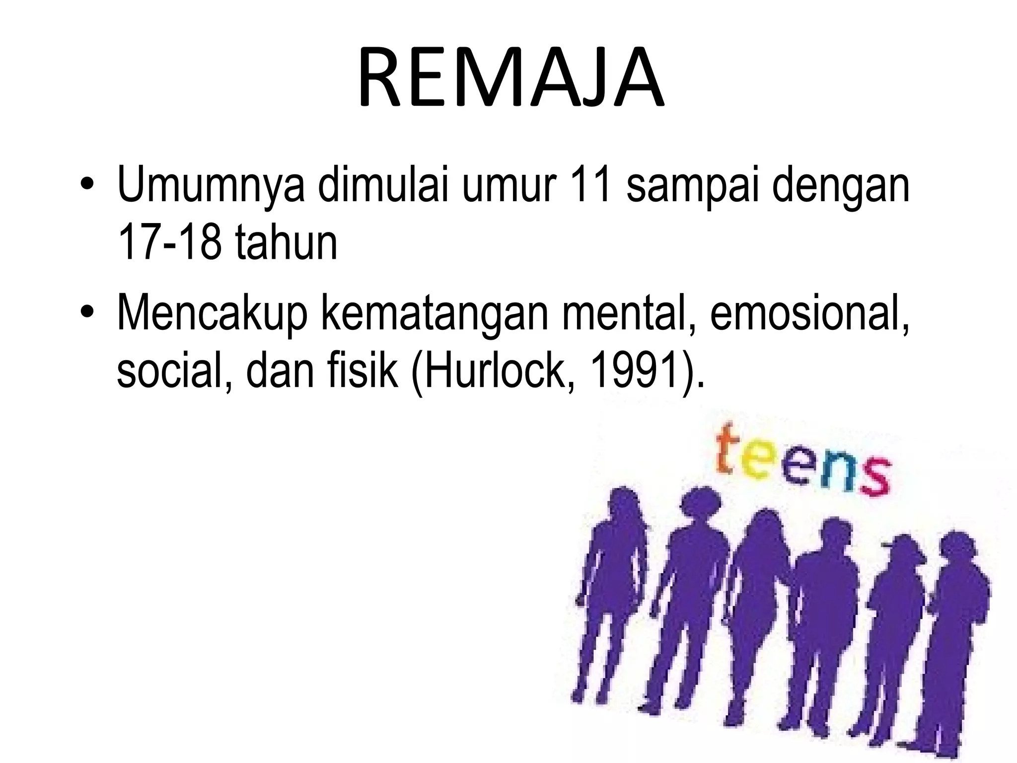 REMAJA
• Umumnya dimulai umur 11 sampai dengan
17-18 tahun
• Mencakup kematangan mental, emosional,
social, dan fisik (Hurlock, 1991).
 