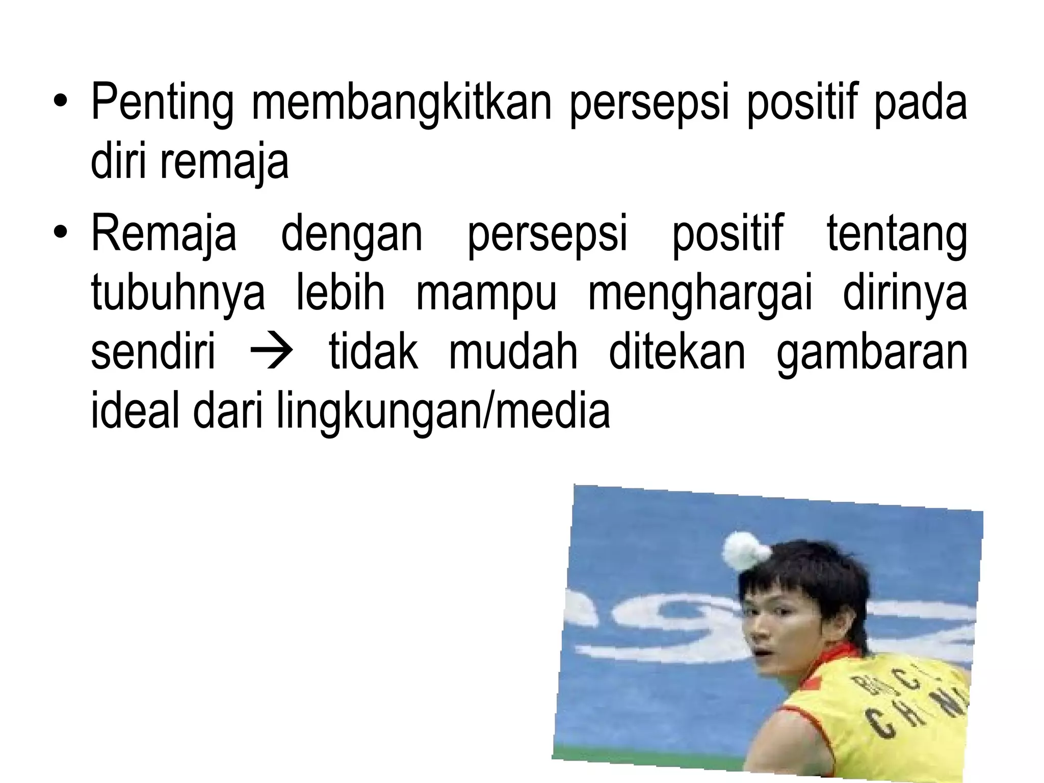 • Penting membangkitkan persepsi positif pada
diri remaja
• Remaja dengan persepsi positif tentang
tubuhnya lebih mampu menghargai dirinya
sendiri  tidak mudah ditekan gambaran
ideal dari lingkungan/media
 