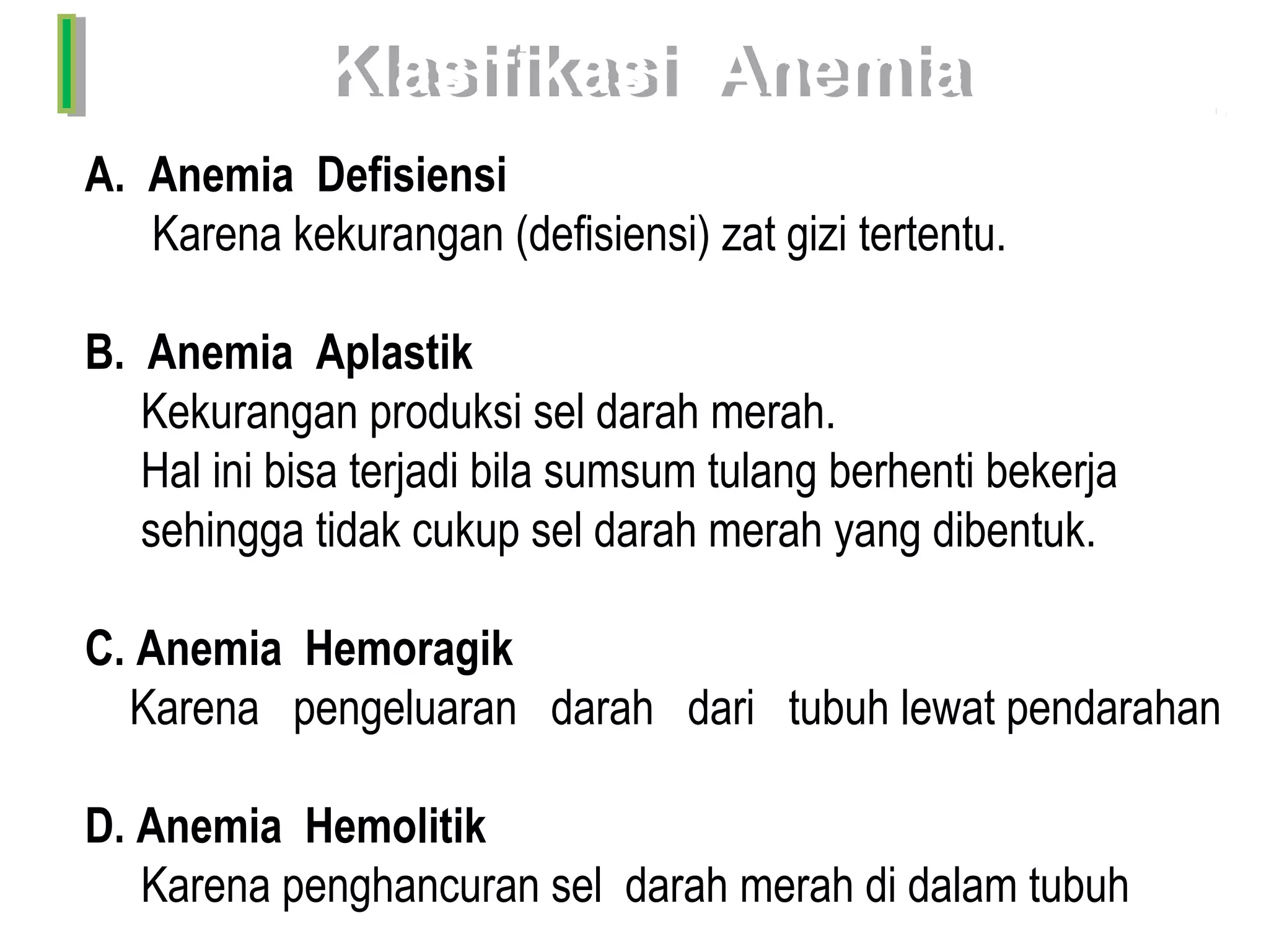 Klasifikasi  AnemiaKlasifikasi  Anemia
A. Anemia Defisiensi
Karena kekurangan (defisiensi) zat gizi tertentu.
B. Anemia Aplastik
Kekurangan produksi sel darah merah.
Hal ini bisa terjadi bila sumsum tulang berhenti bekerja
sehingga tidak cukup sel darah merah yang dibentuk.
C. Anemia Hemoragik
Karena pengeluaran darah dari tubuh lewat pendarahan
D. Anemia Hemolitik
Karena penghancuran sel darah merah di dalam tubuh
 