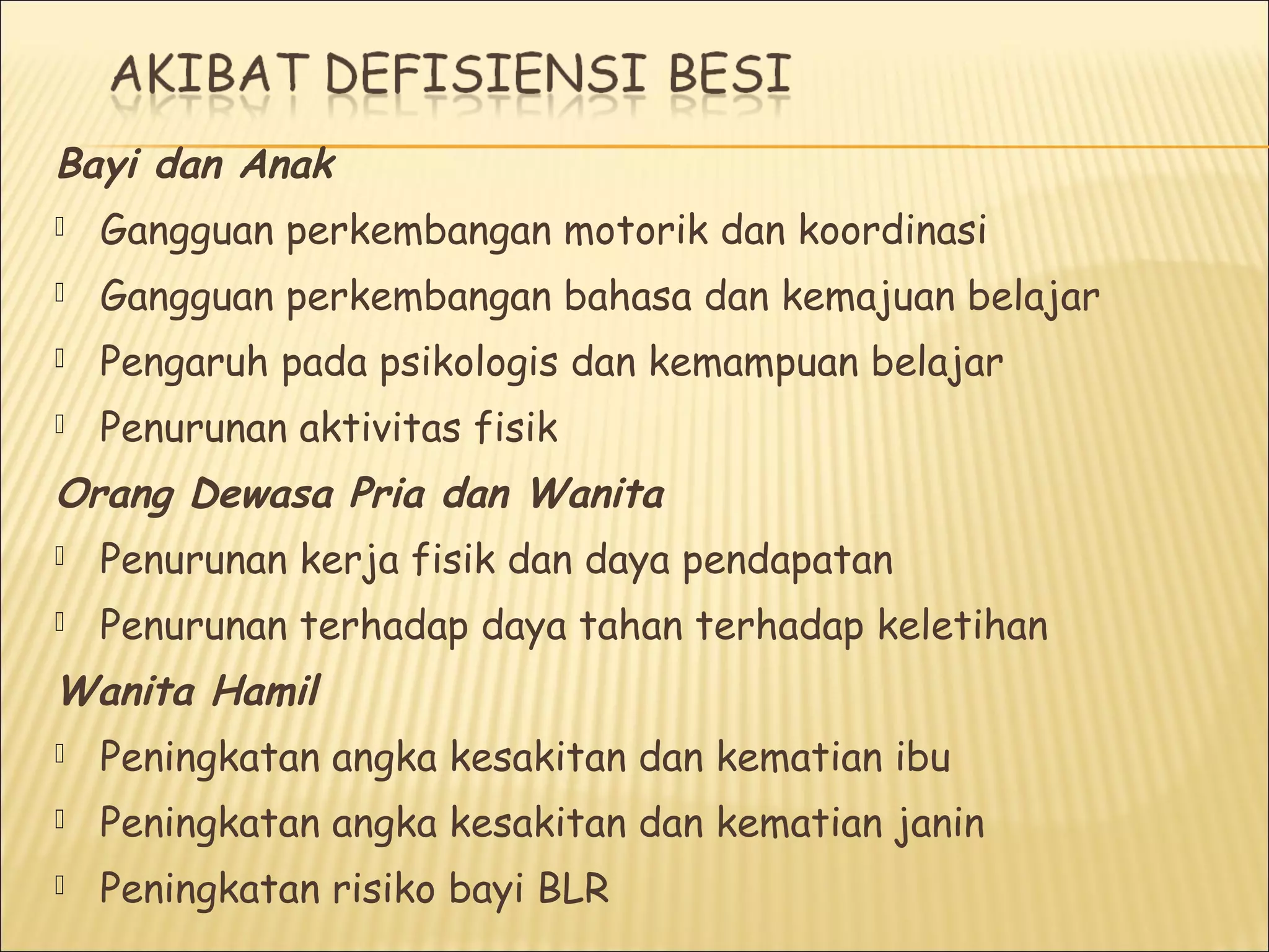 Bayi dan Anak
 Gangguan perkembangan motorik dan koordinasi
 Gangguan perkembangan bahasa dan kemajuan belajar
 Pengaruh pada psikologis dan kemampuan belajar
 Penurunan aktivitas fisik
Orang Dewasa Pria dan Wanita
 Penurunan kerja fisik dan daya pendapatan
 Penurunan terhadap daya tahan terhadap keletihan
Wanita Hamil
 Peningkatan angka kesakitan dan kematian ibu
 Peningkatan angka kesakitan dan kematian janin
 Peningkatan risiko bayi BLR
 