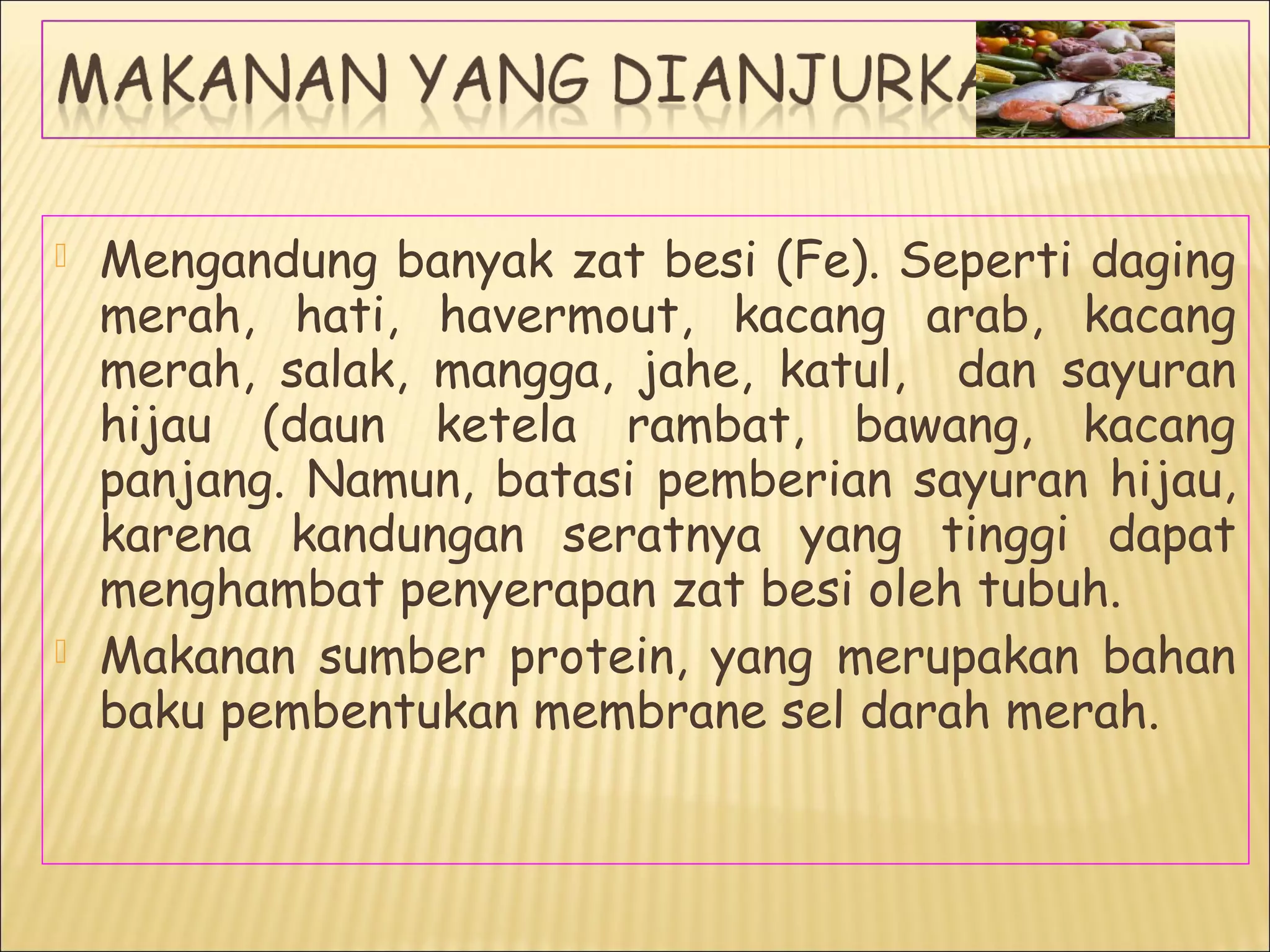  Mengandung banyak zat besi (Fe). Seperti daging
merah, hati, havermout, kacang arab, kacang
merah, salak, mangga, jahe, katul, dan sayuran
hijau (daun ketela rambat, bawang, kacang
panjang. Namun, batasi pemberian sayuran hijau,
karena kandungan seratnya yang tinggi dapat
menghambat penyerapan zat besi oleh tubuh.
 Makanan sumber protein, yang merupakan bahan
baku pembentukan membrane sel darah merah.
 