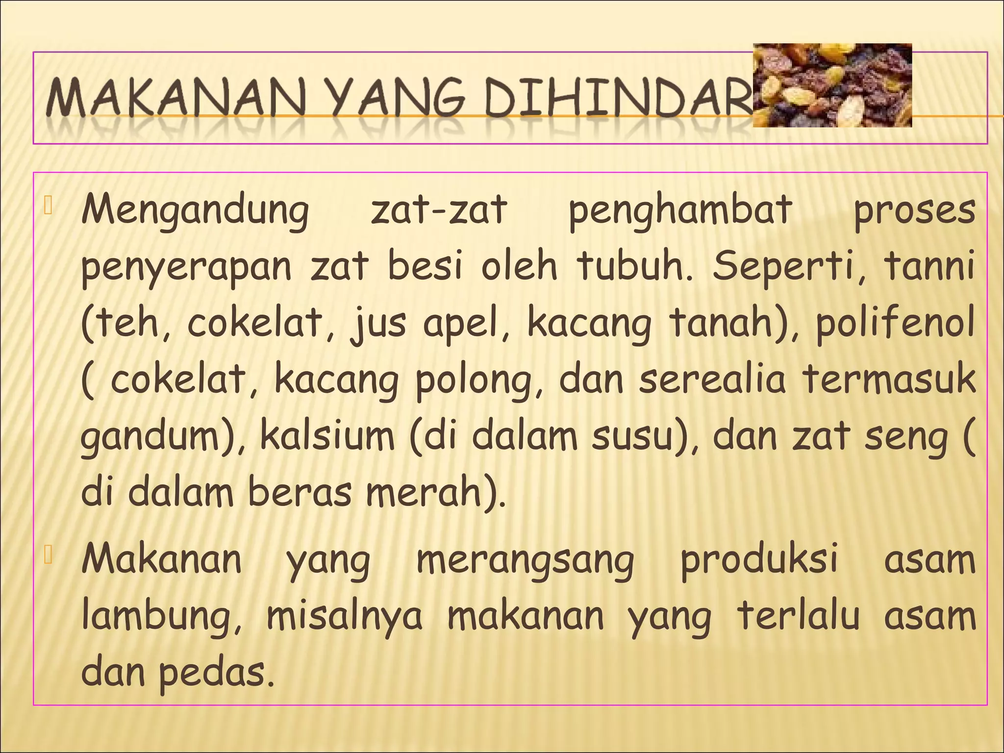  Mengandung zat-zat penghambat proses
penyerapan zat besi oleh tubuh. Seperti, tanni
(teh, cokelat, jus apel, kacang tanah), polifenol
( cokelat, kacang polong, dan serealia termasuk
gandum), kalsium (di dalam susu), dan zat seng (
di dalam beras merah).
 Makanan yang merangsang produksi asam
lambung, misalnya makanan yang terlalu asam
dan pedas.
 