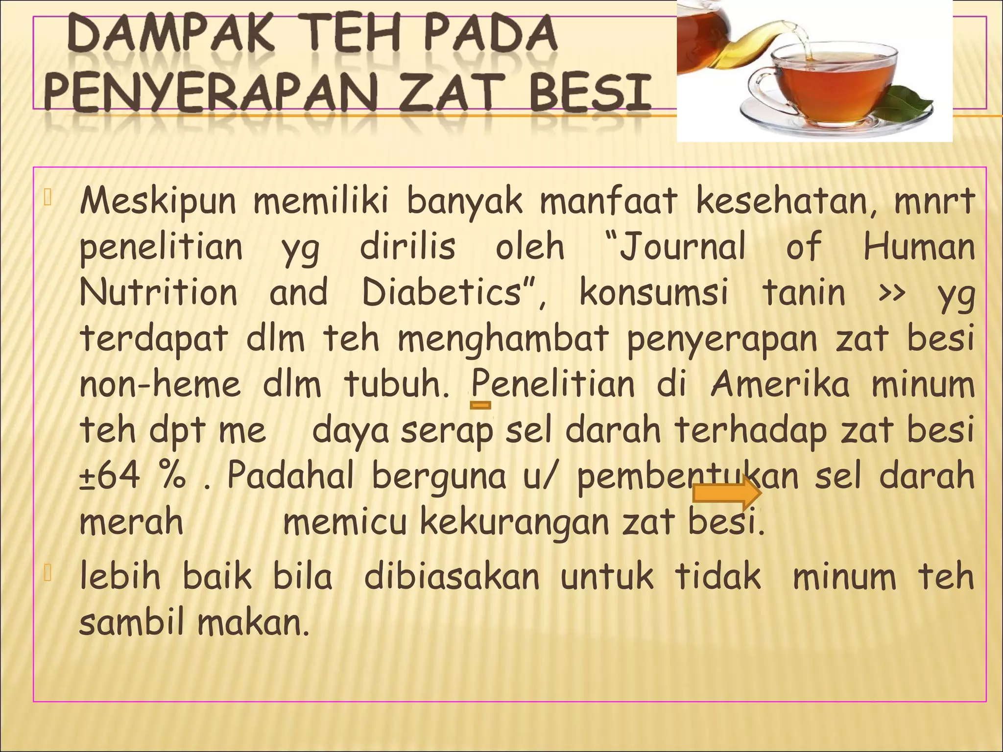  Meskipun memiliki banyak manfaat kesehatan, mnrt
penelitian yg dirilis oleh “Journal of Human
Nutrition and Diabetics”, konsumsi tanin >> yg
terdapat dlm teh menghambat penyerapan zat besi
non-heme dlm tubuh. Penelitian di Amerika minum
teh dpt me daya serap sel darah terhadap zat besi
±64 % . Padahal berguna u/ pembentukan sel darah
merah memicu kekurangan zat besi.
 lebih baik bila  dibiasakan untuk tidak  minum teh
sambil makan.
 