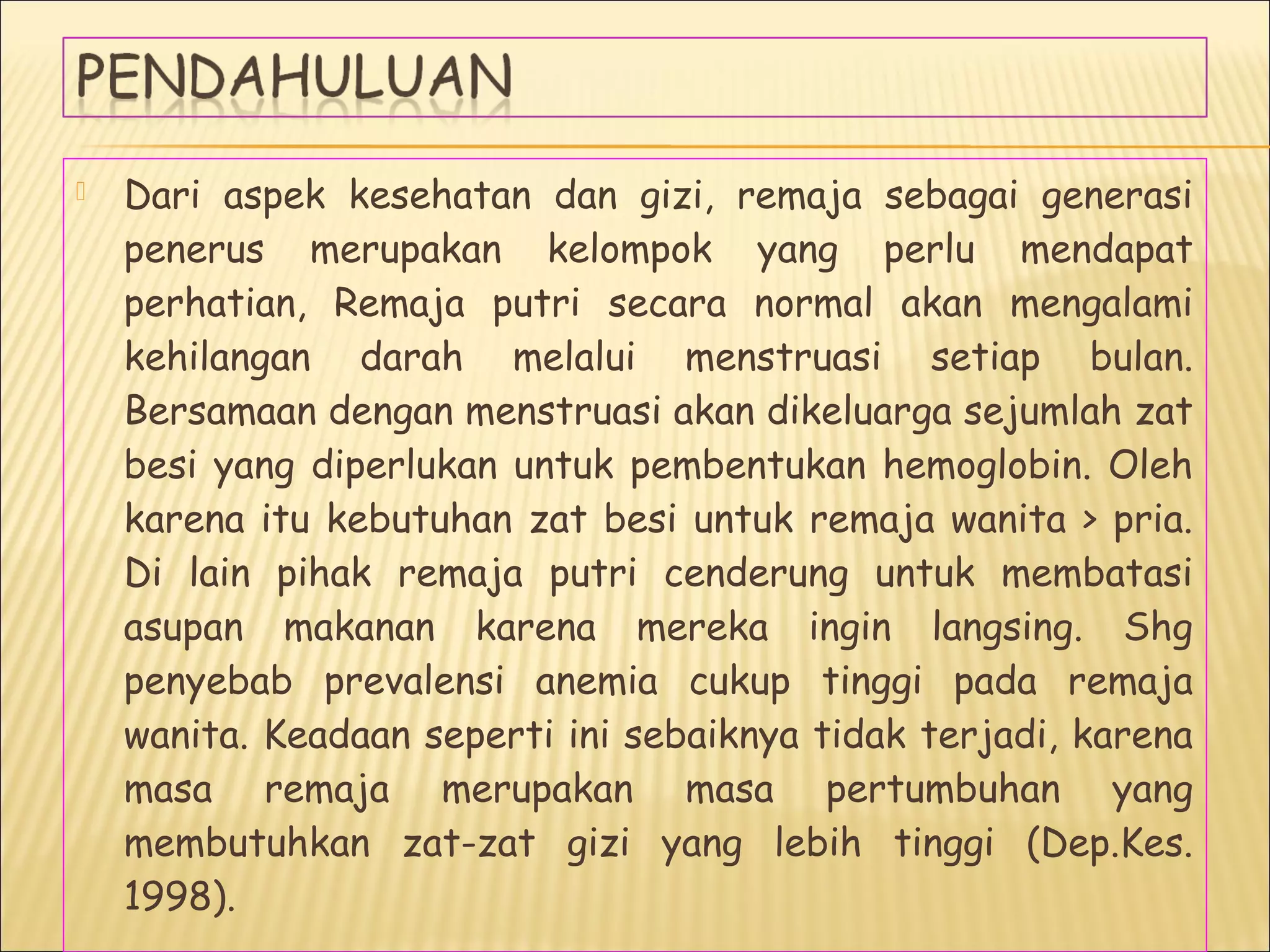  Dari aspek kesehatan dan gizi, remaja sebagai generasi
penerus merupakan kelompok yang perlu mendapat
perhatian, Remaja putri secara normal akan mengalami
kehilangan darah melalui menstruasi setiap bulan.
Bersamaan dengan menstruasi akan dikeluarga sejumlah zat
besi yang diperlukan untuk pembentukan hemoglobin. Oleh
karena itu kebutuhan zat besi untuk remaja wanita > pria.
Di lain pihak remaja putri cenderung untuk membatasi
asupan makanan karena mereka ingin langsing. Shg
penyebab prevalensi anemia cukup tinggi pada remaja
wanita. Keadaan seperti ini sebaiknya tidak terjadi, karena
masa remaja merupakan masa pertumbuhan yang
membutuhkan zat-zat gizi yang lebih tinggi (Dep.Kes.
1998).
 