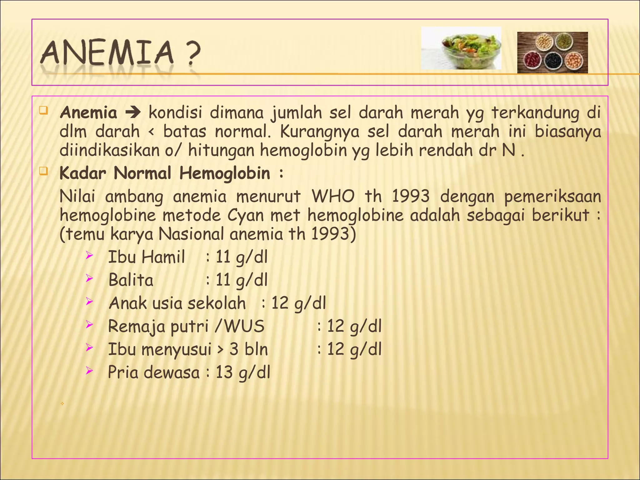  Anemia  kondisi dimana jumlah sel darah merah yg terkandung di
dlm darah < batas normal. Kurangnya sel darah merah ini biasanya
diindikasikan o/ hitungan hemoglobin yg lebih rendah dr N .
 Kadar Normal Hemoglobin :
Nilai ambang anemia menurut WHO th 1993 dengan pemeriksaan
hemoglobine metode Cyan met hemoglobine adalah sebagai berikut :
(temu karya Nasional anemia th 1993)
 Ibu Hamil : 11 g/dl
 Balita : 11 g/dl
 Anak usia sekolah : 12 g/dl
 Remaja putri /WUS : 12 g/dl
 Ibu menyusui > 3 bln : 12 g/dl
 Pria dewasa : 13 g/dl

 