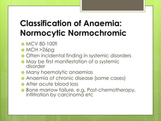 Classification of Anaemia:
Normocytic Normochromic
   MCV 80-100fl
   MCH >26pg
   Often incidental finding in systemic disorders
   May be first manifestation of a systemic
    disorder
   Many haemolytic anaemias
   Anaemia of chronic disease (some cases)
   After acute blood loss
   Bone marrow failure, e.g. Post-chemotherapy,
    infiltration by carcinoma etc
 