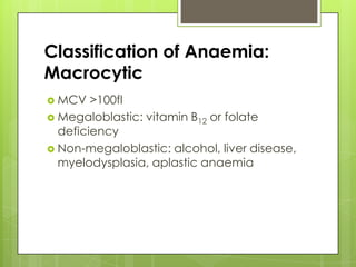 Classification of Anaemia:
Macrocytic
 MCV   >100fl
 Megaloblastic: vitamin B12 or folate
  deficiency
 Non-megaloblastic: alcohol, liver disease,
  myelodysplasia, aplastic anaemia
 