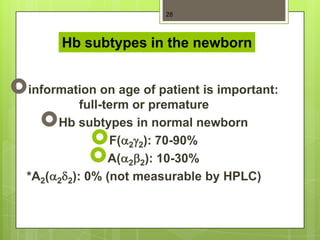 28



        Hb subtypes in the newborn


information on age of patient is important:
            full-term or premature
      Hb subtypes in normal newborn
                 F( 2 2): 70-90%
                 A( 2 2): 10-30%
  *A2( 2 2): 0% (not measurable by HPLC)
 