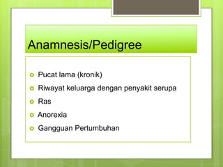 Anamnesis/Pedigree

   Pucat lama (kronik)
   Riwayat keluarga dengan penyakit serupa
   Ras
   Anorexia
   Gangguan Pertumbuhan
 