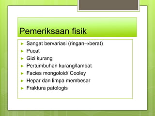 Pemeriksaan fisik
►   Sangat bervariasi (ringan berat)
►   Pucat
►   Gizi kurang
►   Pertumbuhan kurang/lambat
►   Facies mongoloid/ Cooley
►   Hepar dan limpa membesar
►   Fraktura patologis
 