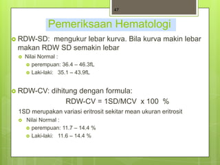 47


             Pemeriksaan Hematologi
 RDW-SD:mengukur lebar kurva. Bila kurva makin lebar
 makan RDW SD semakin lebar
    Nilai Normal :
      perempuan: 36.4 – 46.3fL
      Laki-laki: 35.1 – 43.9fL



 RDW-CV:     dihitung dengan formula:
                   RDW-CV = 1SD/MCV x 100 %
 1SD merupakan variasi eritrosit sekitar mean ukuran eritrosit
    Nilai Normal :
      perempuan: 11.7 – 14.4 %
      Laki-laki: 11.6 – 14.4 %
 