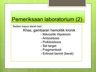 Pemeriksaan laboratorium (2)
Sedian hapus darah tepi :
        Khas, gambaran hemolitik kronik
                      - Mikrositik Hipokrom
                      - Anisositosis
                      - Poikilositosis
                      - Sel target
                      - Fragmentosit
                      - Eritrosit berinti (berat)
 