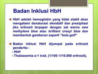 Badan Inklusi HbH
HbH adalah hemoglobin yang tidak stabil akan
mengalami denaturasi oksidatif dan presipitasi
jika eritrosit terpapar dengan zat warna new
methylene blue atau brilliant cresyl blue dan
membentuk gambaran seperti “bola golf”

 Badan inklusi HbH dijumpai pada eritrosit
 penderita :
- HbH
- Thalassemia a-1 trait, (1/100–1/10.000 eritrosit),
 