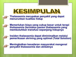Thalassemia merupakan penyakit yang dapat
menurunkan kualitas hidup

Memerlukan biaya yang cukup besar untuk terapi
thalassemia (terutama pasien thalassemia yang
membutuhkan transfusi sepanjang hidupnya

Insiden thalassemia dapat diminimalkan melalui
pemeriksaan skrining yang optimal (Total Solution)

Meningkatkan kesadaran masyarakat mengenai
penyakit thalassemia dan akibatnya
 