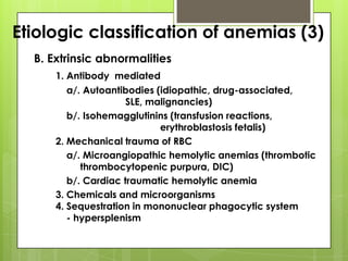 Etiologic classification of anemias (3)
  B. Extrinsic abnormalities
      1. Antibody mediated
         a/. Autoantibodies (idiopathic, drug-associated,
                      SLE, malignancies)
         b/. Isohemagglutinins (transfusion reactions,
                             erythroblastosis fetalis)
      2. Mechanical trauma of RBC
         a/. Microangiopathic hemolytic anemias (thrombotic
            thrombocytopenic purpura, DIC)
         b/. Cardiac traumatic hemolytic anemia
      3. Chemicals and microorganisms
      4. Sequestration in mononuclear phagocytic system
         - hypersplenism
 