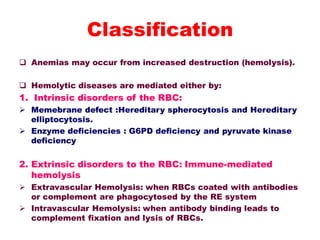  Anemias may occur from increased destruction (hemolysis).
 Hemolytic diseases are mediated either by:
1. Intrinsic disorders of the RBC:
 Memebrane defect :Hereditary spherocytosis and Hereditary
elliptocytosis.
 Enzyme deficiencies : G6PD deficiency and pyruvate kinase
deficiency
2. Extrinsic disorders to the RBC: Immune-mediated
hemolysis
 Extravascular Hemolysis: when RBCs coated with antibodies
or complement are phagocytosed by the RE system
 Intravascular Hemolysis: when antibody binding leads to
complement fixation and lysis of RBCs.
Classification
 