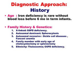 • Age : Iron deficiency is rare without
blood loss before 6 mo in term infants.
• Family History & Genetics:
1. X-linked: G6PD deficiency.
2. Autosomal dominant: Spherocytosis
3. Autosomal recessive : Sickle cell diseases ,
Fanconi anemia
4. Family member with early age of
cholecystectomy or splenectomy
5. Ethnicity: Thalassemia; G6PD deficiency.
Diagnostic Approach:
History
 