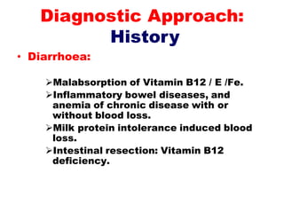 • Diarrhoea:
Malabsorption of Vitamin B12 / E /Fe.
Inflammatory bowel diseases, and
anemia of chronic disease with or
without blood loss.
Milk protein intolerance induced blood
loss.
Intestinal resection: Vitamin B12
deficiency.
Diagnostic Approach:
History
 