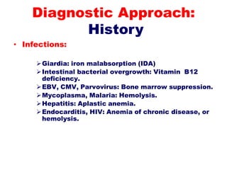 • Infections:
Giardia: iron malabsorption (IDA)
Intestinal bacterial overgrowth: Vitamin B12
deficiency.
EBV, CMV, Parvovirus: Bone marrow suppression.
Mycoplasma, Malaria: Hemolysis.
Hepatitis: Aplastic anemia.
Endocarditis, HIV: Anemia of chronic disease, or
hemolysis.
Diagnostic Approach:
History
 