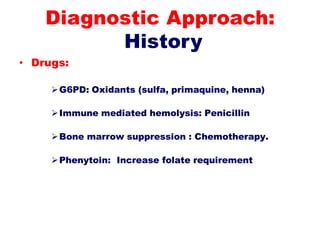 • Drugs:
G6PD: Oxidants (sulfa, primaquine, henna)
Immune mediated hemolysis: Penicillin
Bone marrow suppression : Chemotherapy.
Phenytoin: Increase folate requirement
Diagnostic Approach:
History
 
