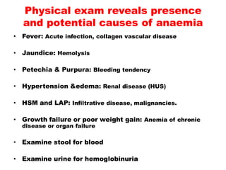 • Fever: Acute infection, collagen vascular disease
• Jaundice: Hemolysis
• Petechia & Purpura: Bleeding tendency
• Hypertension &edema: Renal disease (HUS)
• HSM and LAP: Infiltrative disease, malignancies.
• Growth failure or poor weight gain: Anemia of chronic
disease or organ failure
• Examine stool for blood
• Examine urine for hemoglobinuria
Physical exam reveals presence
and potential causes of anaemia
 